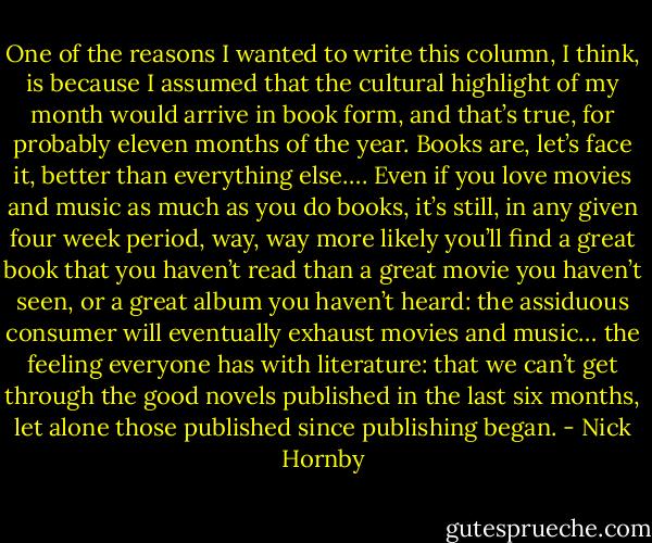 One of the reasons I wanted to write this column, I think, is because I assumed that the cultural highlight of my month would arrive in book form, and that’s true, for probably eleven months of the year. Books are, let’s face it, better than everything else…. Even if you love movies and music as much as you do books, it’s still, in any given four week period, way, way more likely you’ll find a great book that you haven’t read than a great movie you haven’t seen, or a great album you haven’t heard: the assiduous consumer will eventually exhaust movies and music… the feeling everyone has with literature: that we can’t get through the good novels published in the last six months, let alone those published since publishing began. - Nick Hornby
