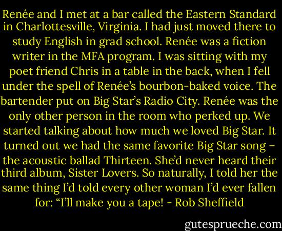 Renée and I met at a bar called the Eastern Standard in Charlottesville, Virginia. I had just moved there to study English in grad school. Renée was a fiction writer in the MFA program. I was sitting with my poet friend Chris in a table in the back, when I fell under the spell of Renée’s bourbon-baked voice. The bartender put on Big Star’s Radio City. Renée was the only other person in the room who perked up. We started talking about how much we loved Big Star. It turned out we had the same favorite Big Star song – the acoustic ballad Thirteen. She’d never heard their third album, Sister Lovers. So naturally, I told her the same thing I’d told every other woman I’d ever fallen for: “I’ll make you a tape! - Rob Sheffield