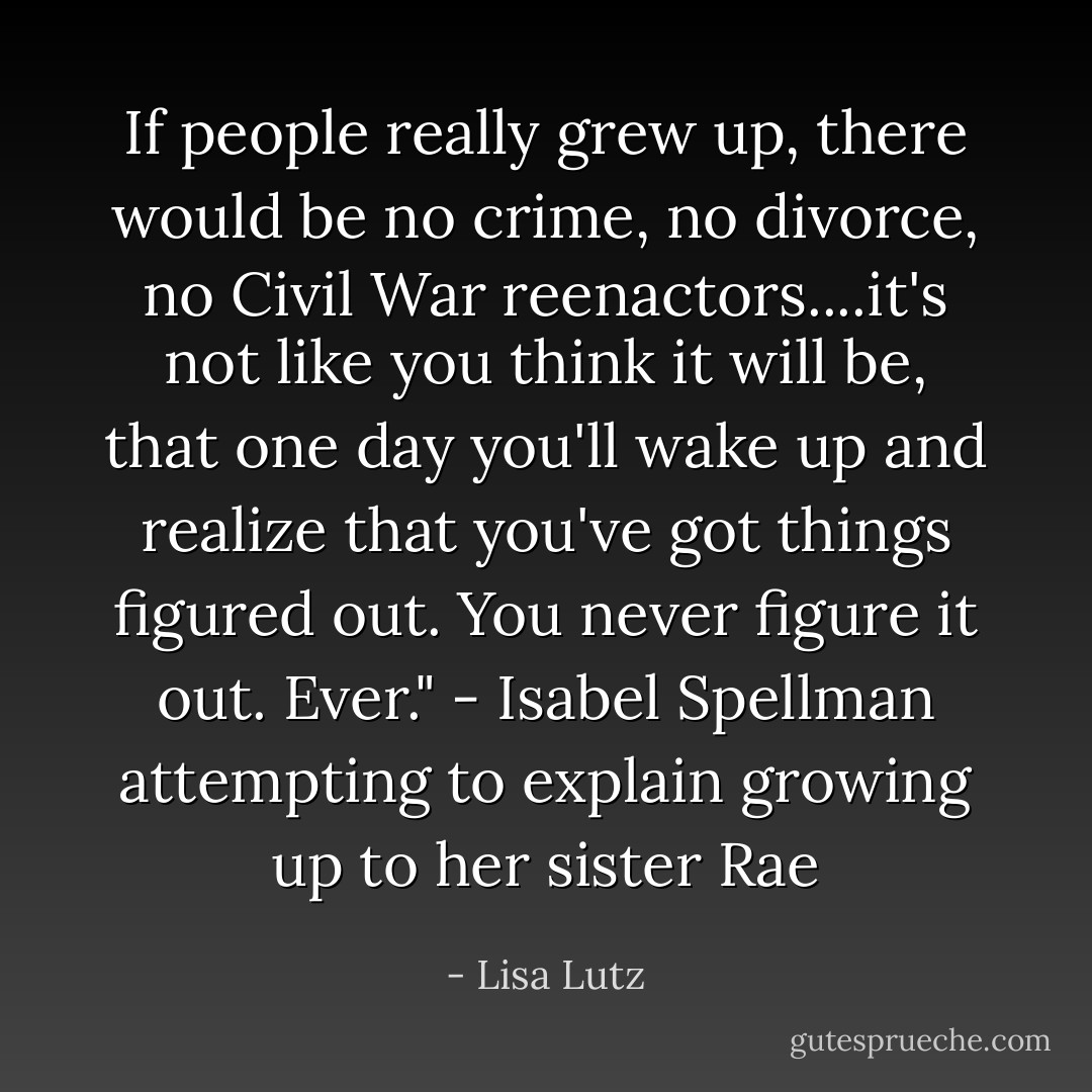 If people really grew up, there would be no crime, no divorce, no Civil War reenactors....it's not like you think it will be, that one day you'll wake up and realize that you've got things figured out. You never figure it out. Ever." - Isabel Spellman attempting to explain growing up to her sister Rae - Lisa Lutz