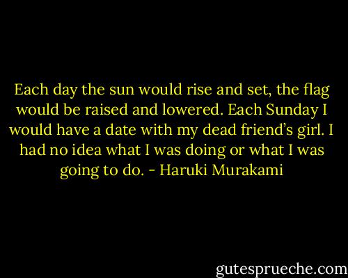 Each day the sun would rise and set, the flag would be raised and lowered. Each Sunday I would have a date with my dead friend’s girl. I had no idea what I was doing or what I was going to do. - Haruki Murakami