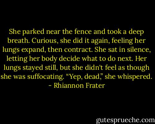 She parked near the fence and took a deep breath. Curious, she did it<br />again, feeling her lungs expand, then contract. She sat in silence,<br />letting her body decide what to do next. Her lungs stayed still, but she<br />didn't feel as though she was suffocating.<br />“Yep, dead,” she whispered. - Rhiannon Frater