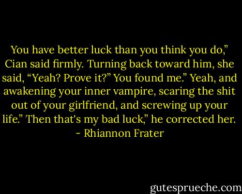You have better luck than you think you do,” Cian said firmly.<br />Turning back toward him, she said, “Yeah? Prove it?”<br />You found me.”<br />Yeah, and awakening your inner vampire, scaring the shit out of your<br />girlfriend, and screwing up your life.”<br />Then that's my bad luck,” he corrected her. - Rhiannon Frater