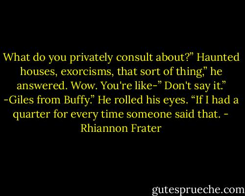 What do you privately consult about?”<br />Haunted houses, exorcisms, that sort of thing,” he answered.<br />Wow. You're like-”<br />Don't say it.”<br />-Giles from Buffy.”<br />He rolled his eyes. “If I had a quarter for every time someone said<br />that. - Rhiannon Frater