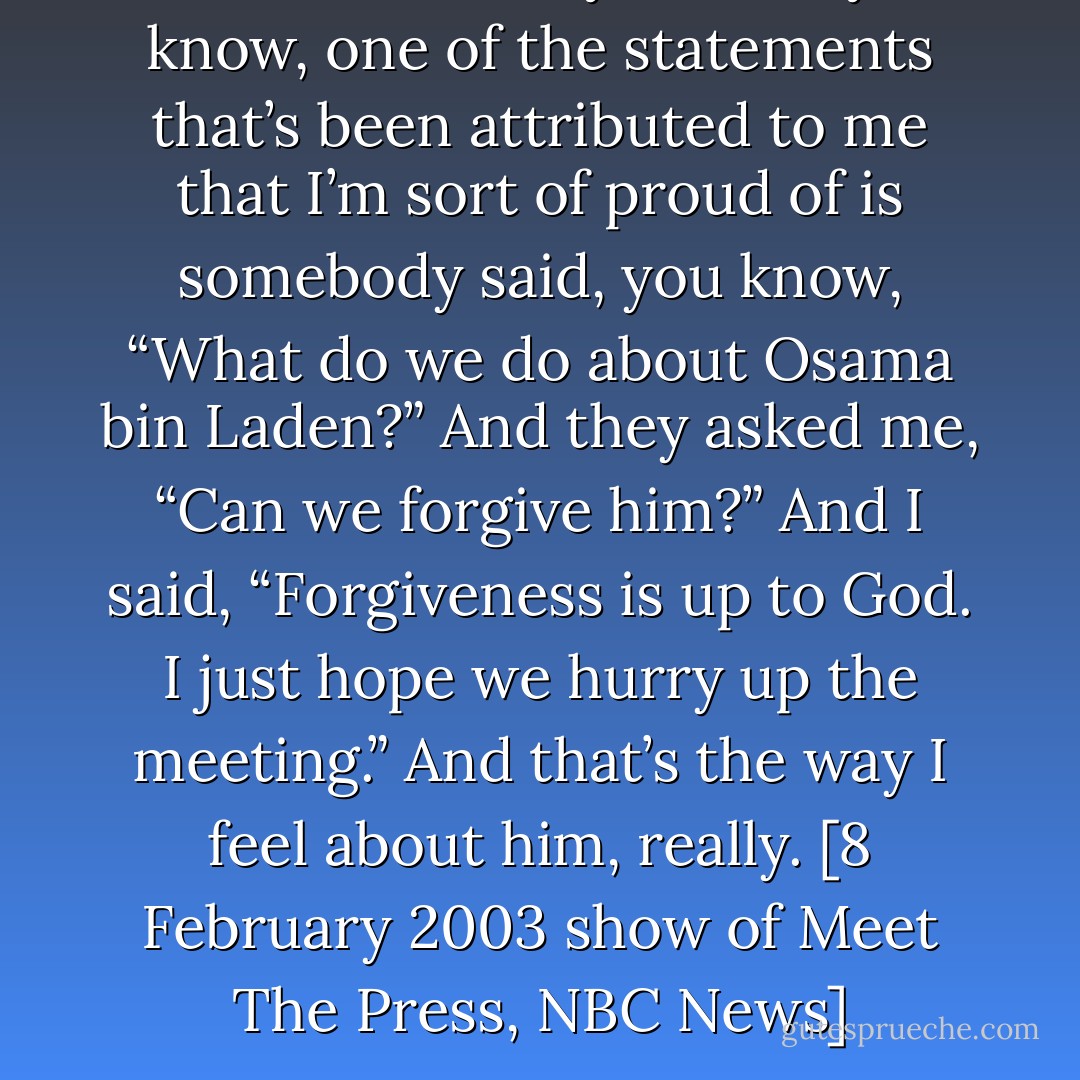 I will confess to you that, you know, one of the statements that’s been attributed to me that I’m sort of proud of is somebody said, you know, “What do we do about Osama bin Laden?” And they asked me, “Can we forgive him?” And I said, “Forgiveness is up to God. I just hope we hurry up the meeting.” And that’s the way I feel about him, really. [8 February 2003 show of Meet The Press, NBC News] - Norman Schwarzkopf