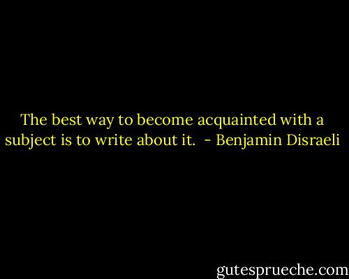 The best way to become acquainted with a subject is to write about it.  - Benjamin Disraeli