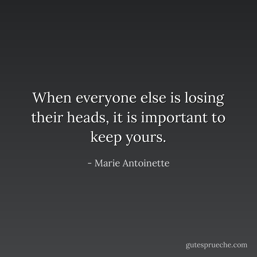 When everyone else is losing their heads, it is important to keep yours. - Marie Antoinette
