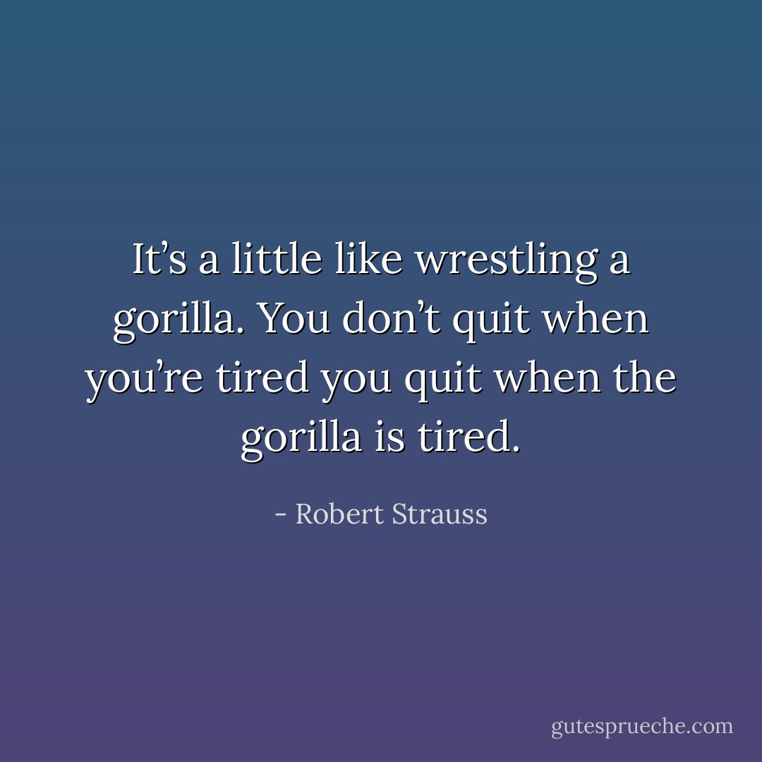 It’s a little like wrestling a gorilla. You don’t quit when you’re tired you quit when the gorilla is tired. - Robert Strauss