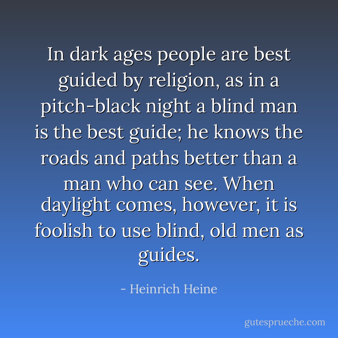 In dark ages people are best guided by religion, as in a pitch-black night a blind man is the best guide; he knows the roads and paths better than a man who can see. When daylight comes, however, it is foolish to use blind, old men as guides. - Heinrich Heine
