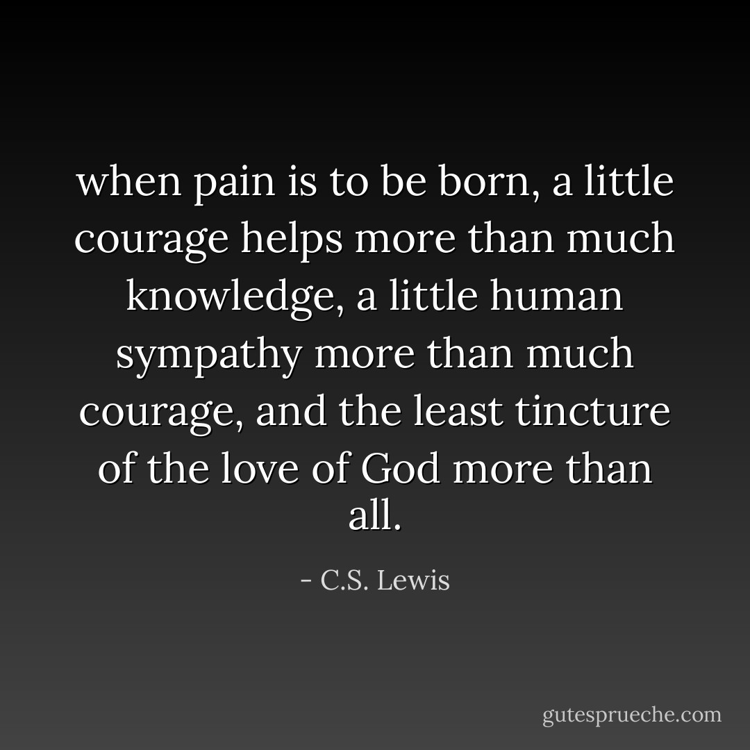 when pain is to be born, a little courage helps more than much knowledge, a little human sympathy more than much courage, and the least tincture of the love of God more than all. - C.S. Lewis