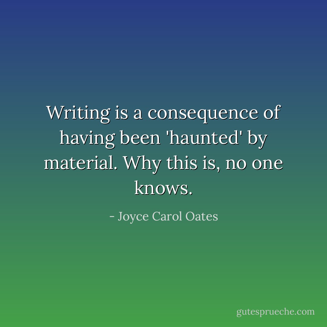 Writing is a consequence of having been 'haunted' by material. Why this is, no one knows. - Joyce Carol Oates