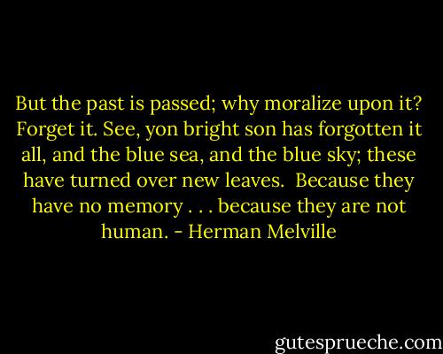 But the past is passed; why moralize upon it? Forget it. See, yon bright son has forgotten it all, and the blue sea, and the blue sky; these have turned over new leaves.<br /><br />Because they have no memory . . . because they are not human. - Herman Melville