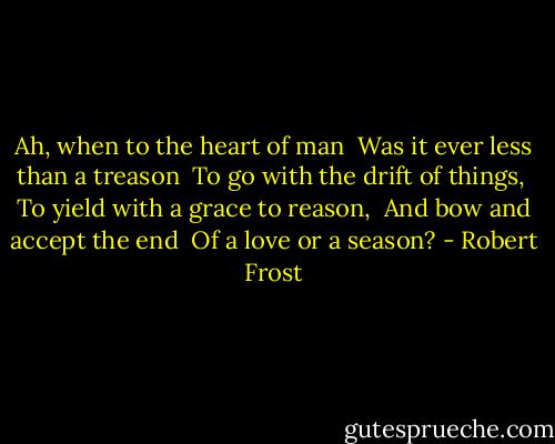 Ah, when to the heart of man <br />Was it ever less than a treason <br />To go with the drift of things, <br />To yield with a grace to reason, <br />And bow and accept the end <br />Of a love or a season? - Robert Frost