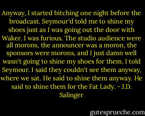 Anyway, I started bitching one night before the broadcast. Seymour'd told me to shine my shoes just as I was going out the door with Waker. I was furious. The studio audience were all morons, the announcer was a moron, the sponsors were morons, and I just damn well wasn't going to shine my shoes for them, I told Seymour. I said they couldn't see them anyway, where we sat. He said to shine them anyway. He said to shine them for the Fat Lady. - J.D. Salinger