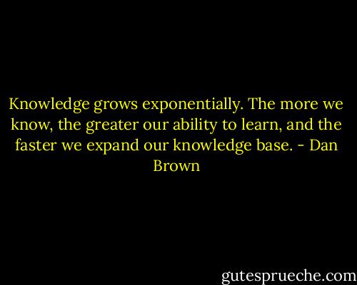 Knowledge grows exponentially. The more we know, the greater our ability to learn, and the faster we expand our knowledge base. - Dan Brown