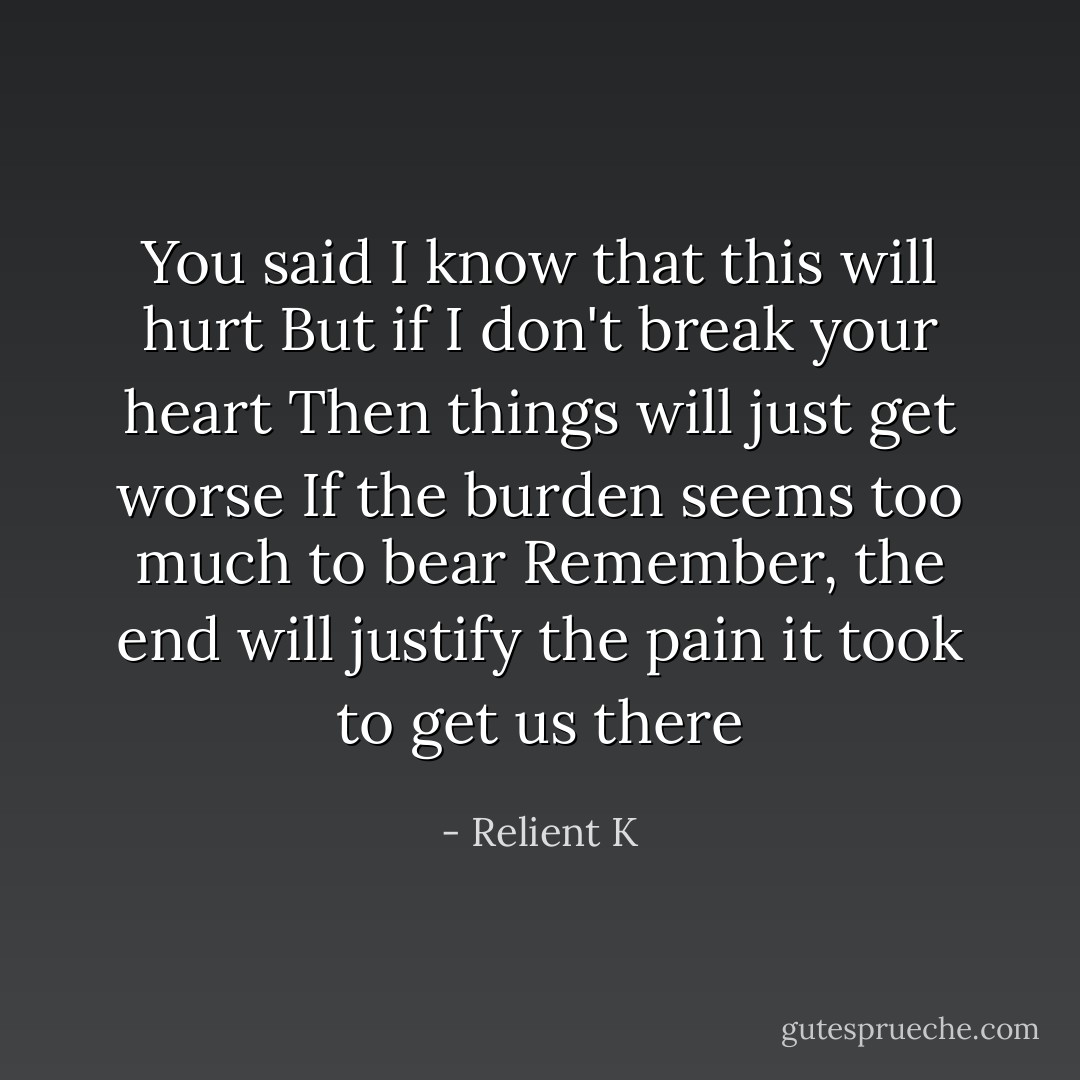 You said I know that this will hurt<br />But if I don't break your heart<br />Then things will just get worse<br />If the burden seems too much to bear<br />Remember, the end will justify the pain it took to get us there - Relient K