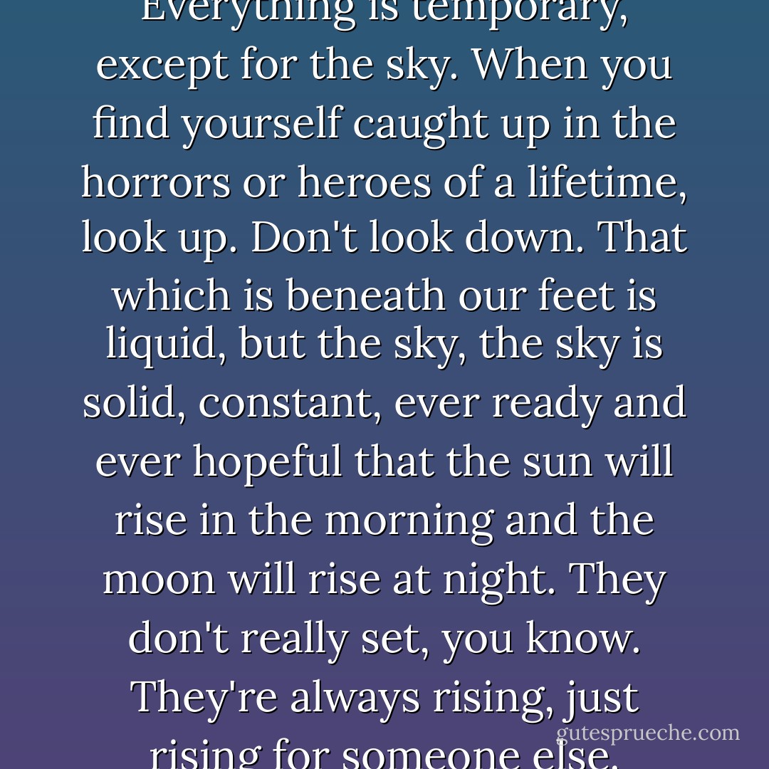 Everything changes. Everything is temporary, except for the sky. When you find yourself caught up in the horrors or heroes of a lifetime, look up. Don't look down. That which is beneath our feet is liquid, but the sky, the sky is solid, constant, ever ready and ever hopeful that the sun will rise in the morning and the moon will rise at night. They don't really set, you know. They're always rising, just rising for someone else. - Amber Kizer