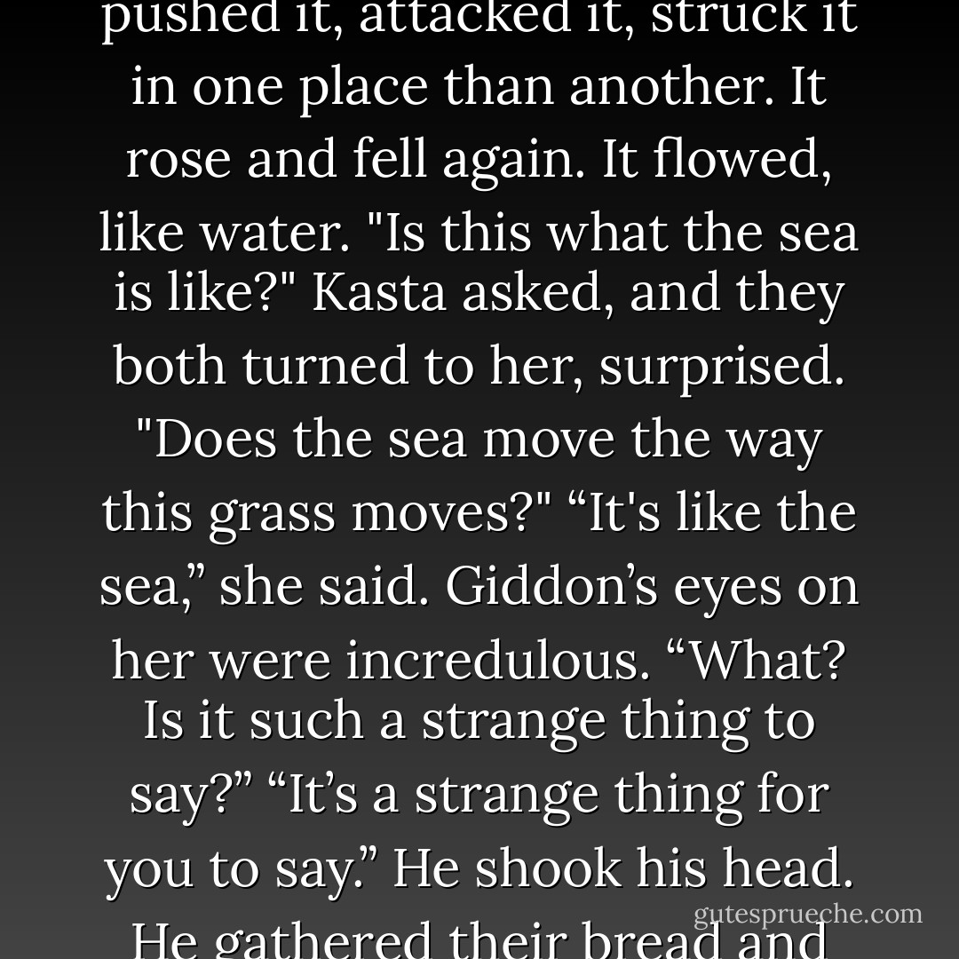 They sat on the outcropping of stone and at bread and fruit. Kasta watched the long grass moving around them. The wind pushed it, attacked it, struck it in one place than another. It rose and fell again. It flowed, like water.<br />"Is this what the sea is like?" Kasta asked, and they both turned to her, surprised. "Does the sea move the way this grass moves?"<br />“It's like the sea,” she said.<br />Giddon’s eyes on her were incredulous.<br />“What? Is it such a strange thing to say?”<br />“It’s a strange thing for you to say.” He shook his head. He gathered their bread and fruit, then rose. “The Lienid fighter is filling your mind with romantic notions. - Kristin Cashore