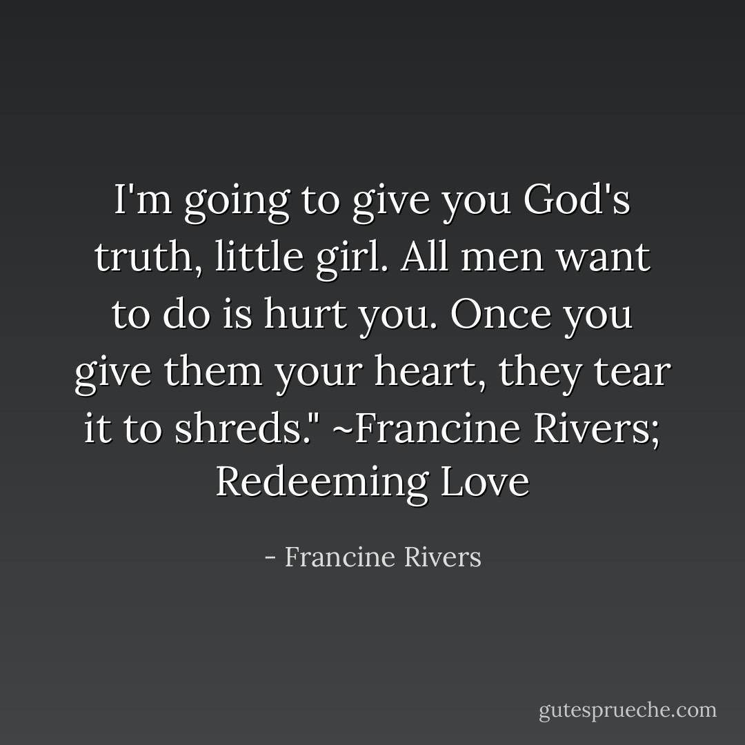 I'm going to give you God's truth, little girl. All men want to do is hurt you. Once you give them your heart, they tear it to shreds." ~Francine Rivers; Redeeming Love - Francine Rivers
