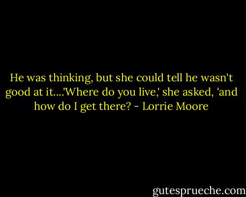 He was thinking, but she could tell he wasn't good at it....'Where do you live,' she asked, 'and how do I get there? - Lorrie Moore