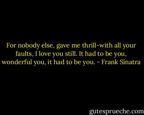 For nobody else, gave me thrill-with all your faults, I love you still. It had to be you, wonderful you, it had to be you. - Frank Sinatra