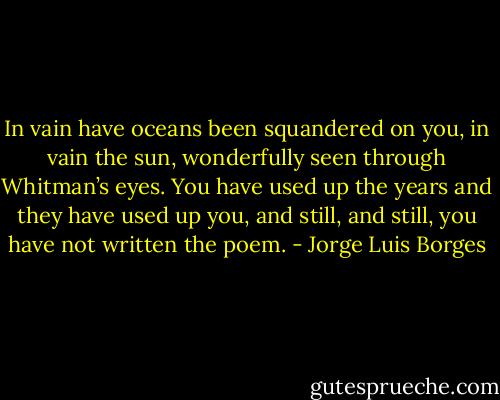 In vain have oceans been squandered on you, in vain<br />the sun, wonderfully seen through Whitman’s eyes.<br />You have used up the years and they have used up you,<br />and still, and still, you have not written the poem. - Jorge Luis Borges