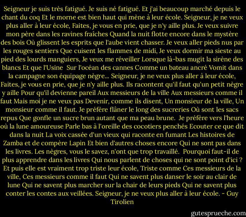 Seigneur je suis très fatigué.<br />Je suis né fatigué.<br />Et j'ai beaucoup marché depuis le chant du coq<br />Et le morne est bien haut qui mène à leur école.<br />Seigneur, je ne veux plus aller à leur école,<br />Faites, je vous en prie, que je n'y aille plus.<br />Je veux suivre mon père dans les ravines fraîches<br />Quand la nuit flotte encore dans le mystère des bois<br />Où glissent les esprits que l'aube vient chasser.<br />Je veux aller pieds nus par les rouges sentiers<br />Que cuisent les flammes de midi,<br />Je veux dormir ma sieste au pied des lourds manguiers,<br />Je veux me réveiller<br />Lorsque là-bas mugit la sirène des blancs<br />Et que l'Usine <br />Sur l'océan des cannes<br />Comme un bateau ancré<br />Vomit dans la campagne son équipage nègre...<br />Seigneur, je ne veux plus aller à leur école,<br />Faites, je vous en prie, que je n'y aille plus.<br />Ils racontent qu'il faut qu'un petit nègre y aille<br />Pour qu'il devienne pareil<br />Aux messieurs de la ville<br />Aux messieurs comme il faut<br />Mais moi je ne veux pas<br />Devenir, comme ils disent,<br />Un monsieur de la ville,<br />Un monsieur comme il faut.<br />Je préfère flâner le long des sucreries<br />Où sont les sacs repus<br />Que gonfle un sucre brun autant que ma peau brune. <br />Je préfère vers l'heure où la lune amoureuse<br />Parle bas à l'oreille des cocotiers penchés<br />Ecouter ce que dit dans la nuit<br />La voix cassée d'un vieux qui raconte en fumant<br />Les histoires de Zamba et de compère Lapin<br />Et bien d'autres choses encore<br />Qui ne sont pas dans les livres.<br />Les nègres, vous le savez, n'ont que trop travaillé. <br />Pourquoi faut-il de plus apprendre dans les livres<br />Qui nous parlent de choses qui ne sont point d'ici ?<br />Et puis elle est vraiment trop triste leur école,<br />Triste comme<br />Ces messieurs de la ville,<br />Ces messieurs comme il faut<br />Qui ne savent plus danser le soir au clair de lune<br />Qui ne savent plus marcher sur la chair de leurs pieds<br />Qui ne savent plus conter les contes aux veillées.<br />Seigneur, je ne veux plus aller à leur école. - Guy Tirolien