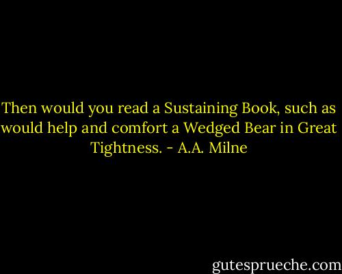 Then would you read a Sustaining Book, such as would help and comfort a Wedged Bear in Great Tightness. - A.A. Milne
