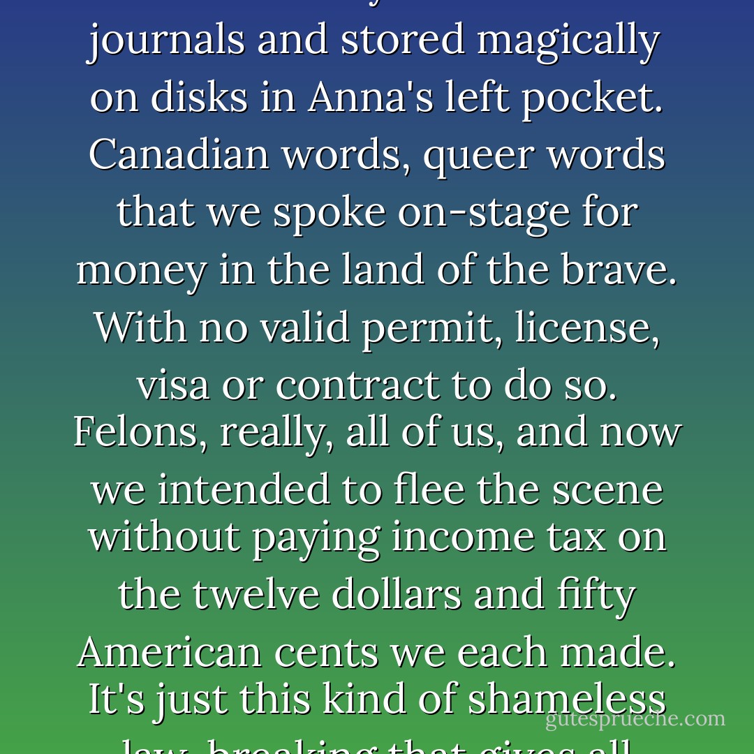 We are carrying contraband words with us, memorized, tucked away in tattered journals and stored magically on disks in Anna's left pocket. Canadian words, queer words that we spoke on-stage for money in the land of the brave. With no valid permit, license, visa or contract to do so. Felons, really, all of us, and now we intended to flee the scene without paying income tax on the twelve dollars and fifty American cents we each made. It's just this kind of shameless law-breaking that gives all poets a bad name. - Ivan E. Coyote