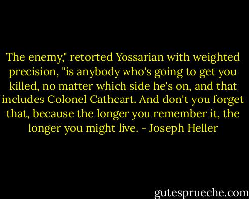 The enemy," retorted Yossarian with weighted precision, "is anybody who's going to get you killed, no matter which side he's on, and that includes Colonel Cathcart. And don't you forget that, because the longer you remember it, the longer you might live. - Joseph Heller