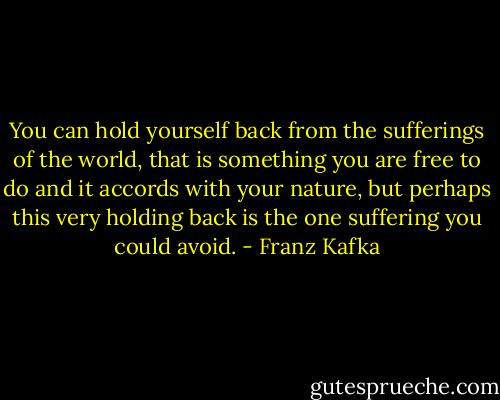 You can hold yourself back from the sufferings of the world, that is something you are free to do and it accords with your nature, but perhaps this very holding back is the one suffering you could avoid. - Franz Kafka