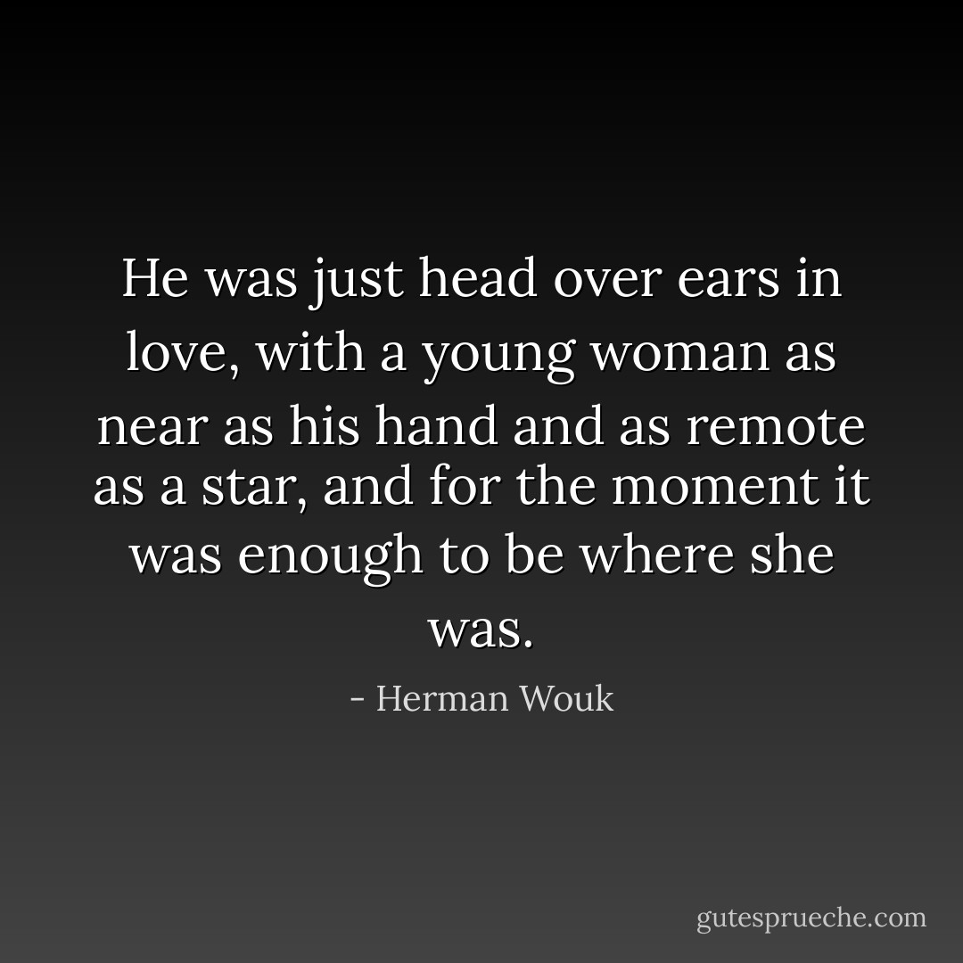 He was just head over ears in love, with a young woman as near as his hand and as remote as a star, and for the moment it was enough to be where she was. - Herman Wouk