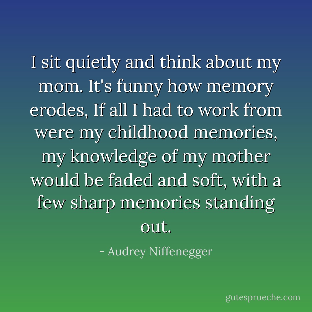 I sit quietly and think about my mom. It's funny how memory erodes, If all I had to work from were my childhood memories, my knowledge of my mother would be faded and soft, with a few sharp memories standing out. - Audrey Niffenegger
