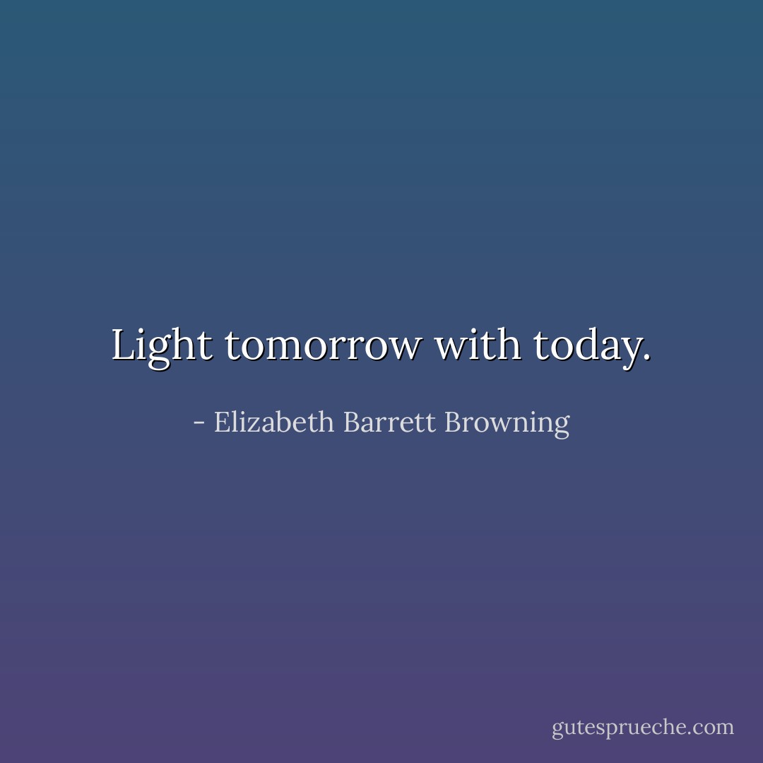 Light tomorrow with today. - Elizabeth Barrett Browning