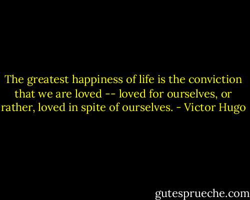 The greatest happiness of life is the conviction that we are loved -- loved for ourselves, or rather, loved in spite of ourselves. - Victor Hugo