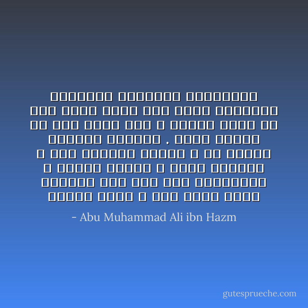 والحب أعزك الله داء عياء وفيه الدواء منه على قدر المعاملة ، ومقام مستلذ ، وعلّة مشتهاة لا يود سليمها البرء ، ولا يتمنى عليلها الإفاقة . يزين للمرء ما كان يأنف منه ، ويسهل عليه ما كان يصعب عنده حتى يُحيل الطبائع المركبة والجبلّة المخلوقة - Abu Muhammad Ali ibn Hazm