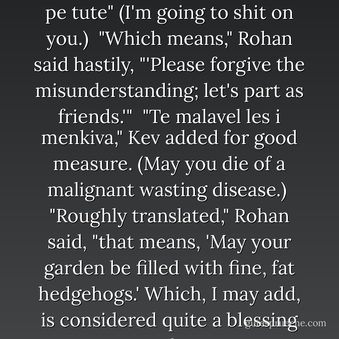 Glaring at the doctor, Kev spoke in Romany. <i>"Ka xlia ma pe tute"</i> (I'm going to shit on you.)<br /><br />"Which means," Rohan said hastily, "'Please forgive the misunderstanding; let's part as friends.'"<br /><br /><i>"Te malavel les i menkiva,"</i> Kev added for good measure. (May you die of a malignant wasting disease.)<br /><br />"Roughly translated," Rohan said, "that means, 'May your garden be filled with fine, fat hedgehogs.' Which, I may add, is considered quite a blessing among the Rom. - Lisa Kleypas