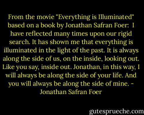 From the movie "Everything is Illuminated" based on a book by Jonathan Safran Foer:<br /><br />I have reflected many times upon our rigid search. It has shown me that everything is illuminated in the light of the past. It is always along the side of us, on the inside, looking out. Like you say, inside out. Jonathan, in this way, I will always be along the side of your life. And you will always be along the side of mine. - Jonathan Safran Foer