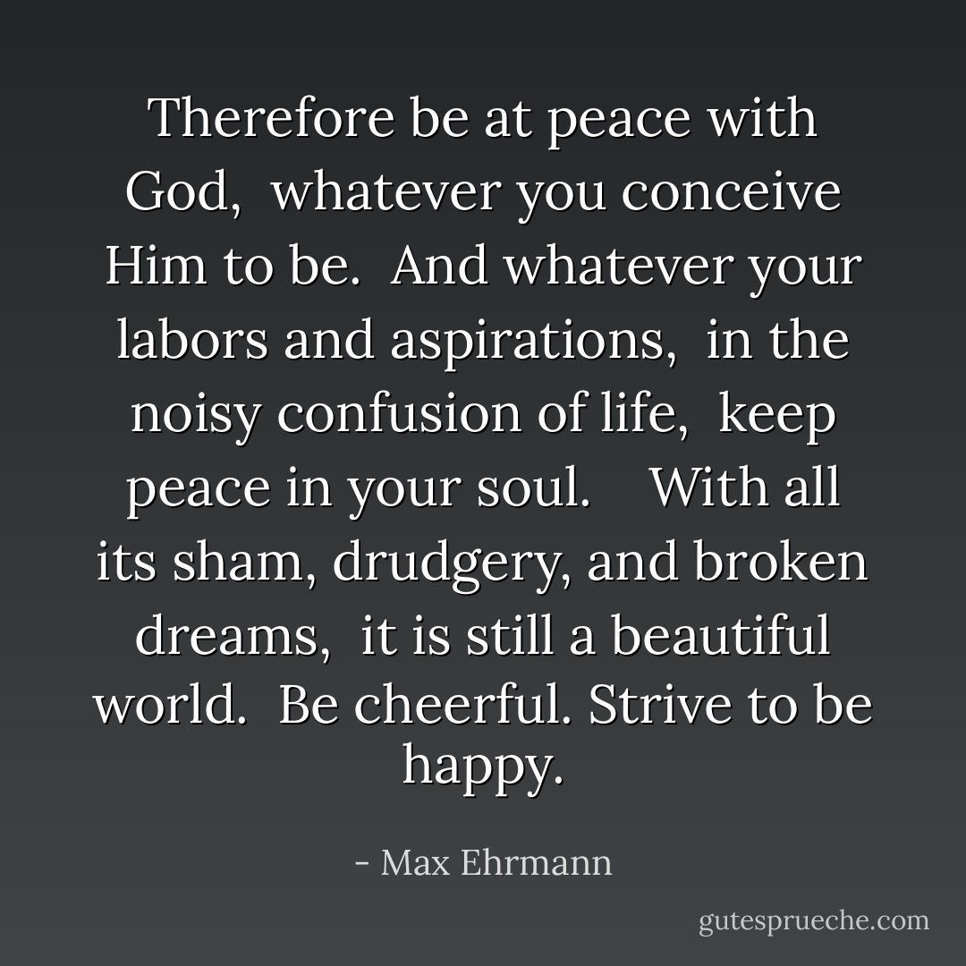 Therefore be at peace with God, <br />whatever you conceive Him to be. <br />And whatever your labors and aspirations, <br />in the noisy confusion of life, <br />keep peace in your soul. <br /><br /><br />With all its sham, drudgery, and broken dreams, <br />it is still a beautiful world. <br />Be cheerful. Strive to be happy. - Max Ehrmann
