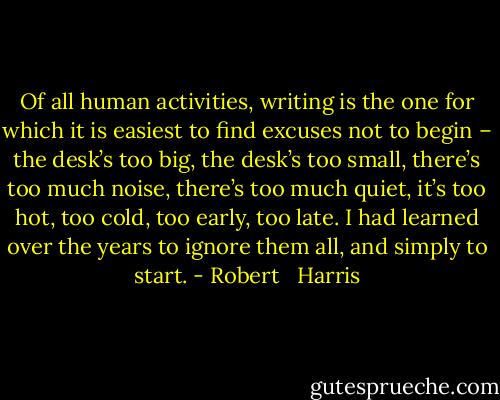 Of all human activities, writing is the one for which it is easiest to find excuses not to begin – the desk’s too big, the desk’s too small, there’s too much noise, there’s too much quiet, it’s too hot, too cold, too early, too late. I had learned over the years to ignore them all, and simply to start. - Robert   Harris