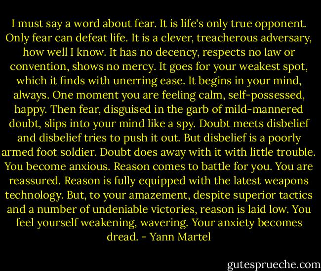 I must say a word about fear. It is life's only true opponent. Only fear can defeat life. It is a clever, treacherous adversary, how well I know. It has no decency, respects no law or convention, shows no mercy. It goes for your weakest spot, which it finds with unerring ease. It begins in your mind, always. One moment you are feeling calm, self-possessed, happy. Then fear, disguised in the garb of mild-mannered doubt, slips into your mind like a spy. Doubt meets disbelief and disbelief tries to push it out. But disbelief is a poorly armed foot soldier. Doubt does away with it with little trouble. You become anxious. Reason comes to battle for you. You are reassured. Reason is fully equipped with the latest weapons technology. But, to your amazement, despite superior tactics and a number of undeniable victories, reason is laid low. You feel yourself weakening, wavering. Your anxiety becomes dread. - Yann Martel