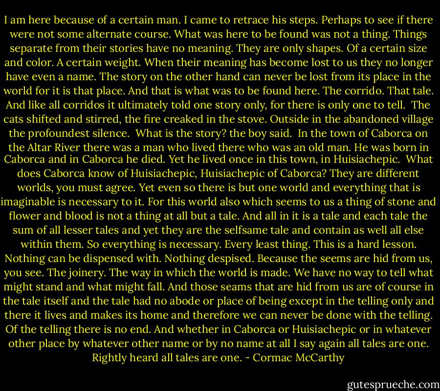 I am here because of a certain man. I came to retrace his steps. Perhaps to see if there were not some alternate course. What was here to be found was not a thing. Things separate from their stories have no meaning. They are only shapes. Of a certain size and color. A certain weight. When their meaning has become lost to us they no longer have even a name. The story on the other hand can never be lost from its place in the world for it is that place. And that is what was to be found here. The corrido. That tale. And like all corridos it ultimately told one story only, for there is only one to tell.<br /><br />The cats shifted and stirred, the fire creaked in the stove. Outside in the abandoned village the profoundest silence.<br /><br />What is the story? the boy said.<br /><br />In the town of Caborca on the Altar River there was a man who lived there who was an old man. He was born in Caborca and in Caborca he died. Yet he lived once in this town, in Huisiachepic.<br /><br />What does Caborca know of Huisiachepic, Huisiachepic of Caborca? They are different worlds, you must agree. Yet even so there is but one world and everything that is imaginable is necessary to it. For this world also which seems to us a thing of stone and flower and blood is not a thing at all but a tale. And all in it is a tale and each tale the sum of all lesser tales and yet they are the selfsame tale and contain as well all else within them. So everything is necessary. Every least thing. This is a hard lesson. Nothing can be dispensed with. Nothing despised. Because the seems are hid from us, you see. The joinery. The way in which the world is made. We have no way to tell what might stand and what might fall. And those seams that are hid from us are of course in the tale itself and the tale had no abode or place of being except in the telling only and there it lives and makes its home and therefore we can never be done with the telling. Of the telling there is no end. And whether in Caborca or Huisiachepic or in whatever other place by whatever other name or by no name at all I say again all tales are one. Rightly heard all tales are one. - Cormac McCarthy