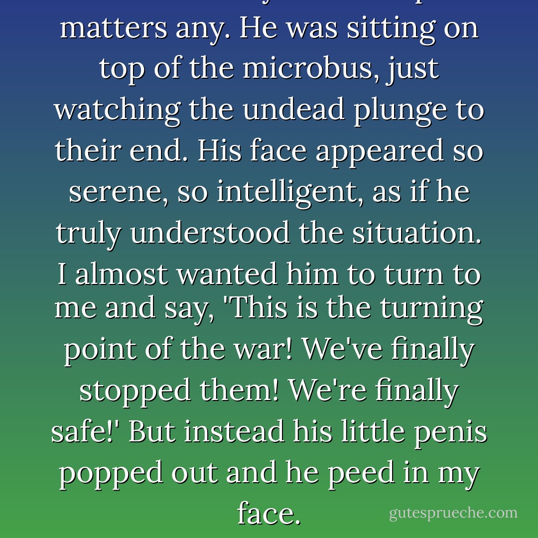 The monkey didn't help matters any. He was sitting on top of the microbus, just watching the undead plunge to their end. His face appeared so serene, so intelligent, as if he truly understood the situation. I almost wanted him to turn to me and say, 'This is the turning point of the war! We've finally stopped them! We're finally safe!' But instead his little penis popped out and he peed in my face. - Max Brooks