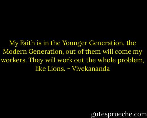 My Faith is in the Younger Generation, the Modern Generation, out of them will come my workers. They will work out the whole problem, like Lions. - Vivekananda