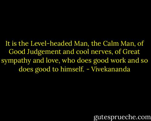 It is the Level-headed Man, the Calm Man, of Good Judgement and cool nerves, of Great sympathy and love, who does good work and so does good to himself. - Vivekananda