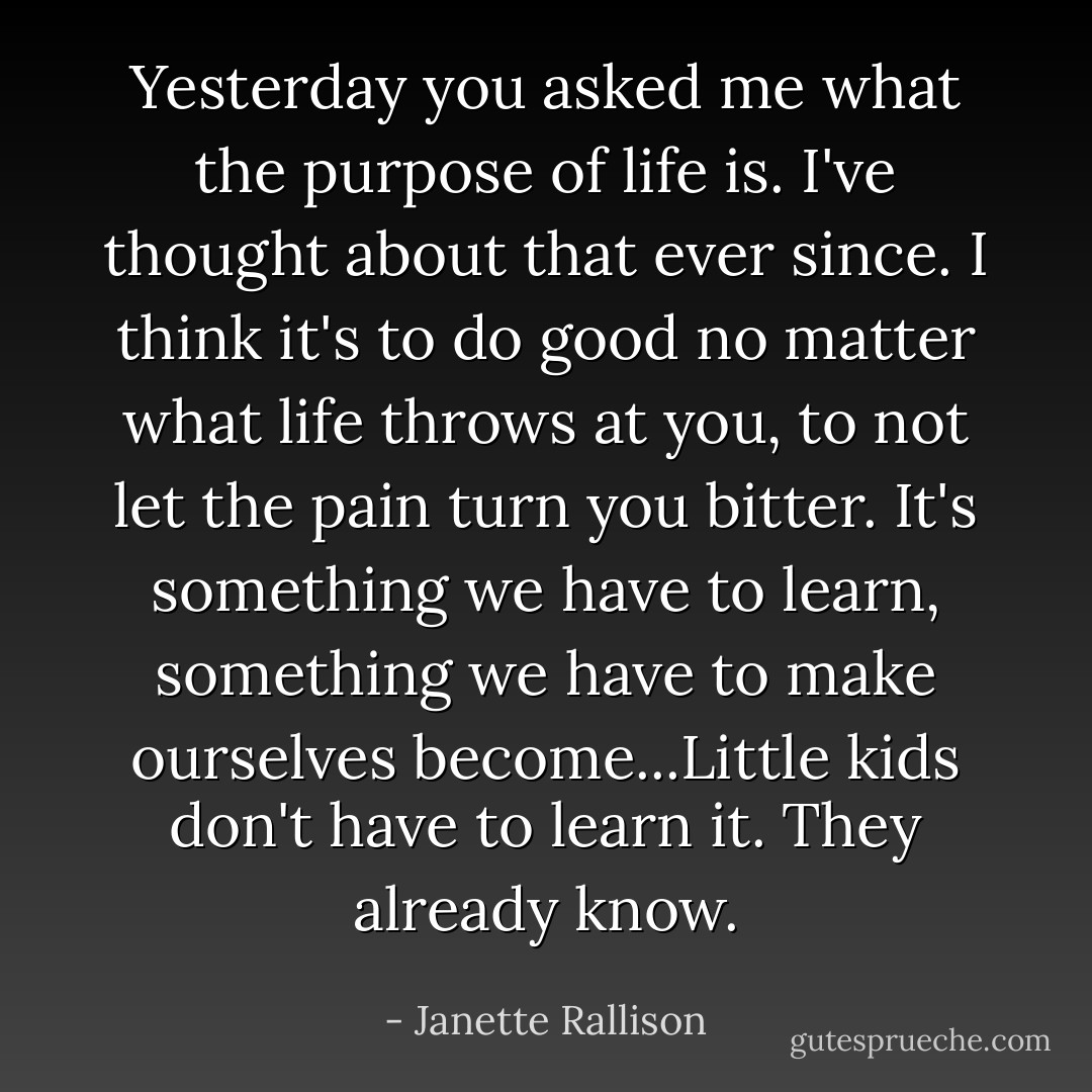 Yesterday you asked me what the purpose of life is. I've thought about that ever since. I think it's to do good no matter what life throws at you, to not let the pain turn you bitter. It's something we have to learn, something we have to make ourselves become...Little kids don't have to learn it. They already know. - Janette Rallison