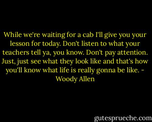 While we're waiting for a cab I'll give you your lesson for today. Don't listen to what your teachers tell ya, you know. Don't pay attention. Just, just see what they look like and that's how you'll know what life is really gonna be like. - Woody Allen
