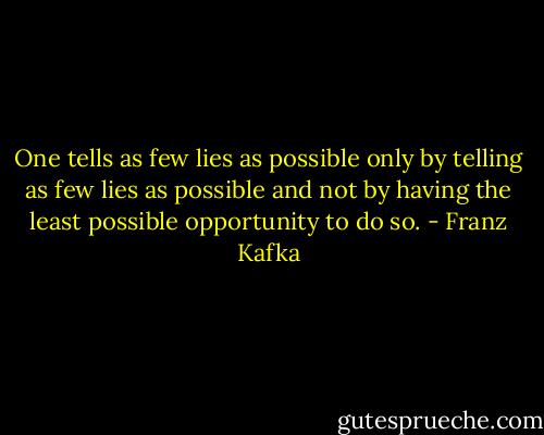 One tells as few lies as possible only by telling as few lies as possible and not by having the least possible opportunity to do so. - Franz Kafka