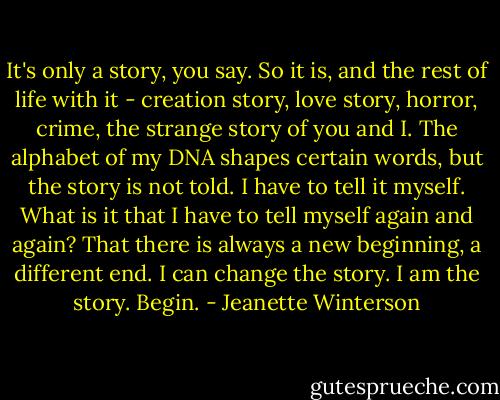 It's only a story, you say. So it is, and the rest of life with it - creation story, love story, horror, crime, the strange story of you and I. The alphabet of my DNA shapes certain words, but the story is not told. I have to tell it myself. What is it that I have to tell myself again and again? That there is always a new beginning, a different end. I can change the story. I am the story. Begin. - Jeanette Winterson