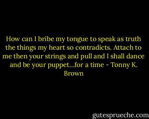 How can I bribe my tongue to speak as truth the things my heart so contradicts. Attach to me then your strings and pull and I shall dance and be your puppet…for a time - Tonny K. Brown