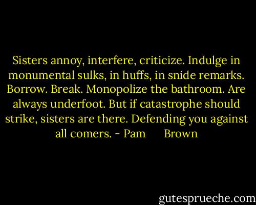 Sisters annoy, interfere, criticize. Indulge in monumental sulks, in huffs, in snide remarks. Borrow. Break. Monopolize the bathroom. Are always underfoot. But if catastrophe should strike, sisters are there. Defending you against all comers. - Pam      Brown